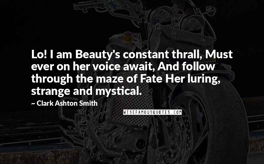 Clark Ashton Smith Quotes: Lo! I am Beauty's constant thrall, Must ever on her voice await, And follow through the maze of Fate Her luring, strange and mystical.