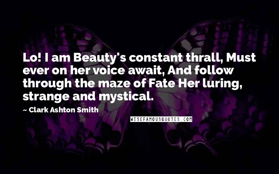 Clark Ashton Smith Quotes: Lo! I am Beauty's constant thrall, Must ever on her voice await, And follow through the maze of Fate Her luring, strange and mystical.