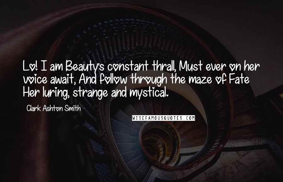 Clark Ashton Smith Quotes: Lo! I am Beauty's constant thrall, Must ever on her voice await, And follow through the maze of Fate Her luring, strange and mystical.