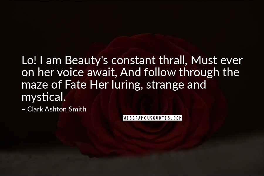 Clark Ashton Smith Quotes: Lo! I am Beauty's constant thrall, Must ever on her voice await, And follow through the maze of Fate Her luring, strange and mystical.