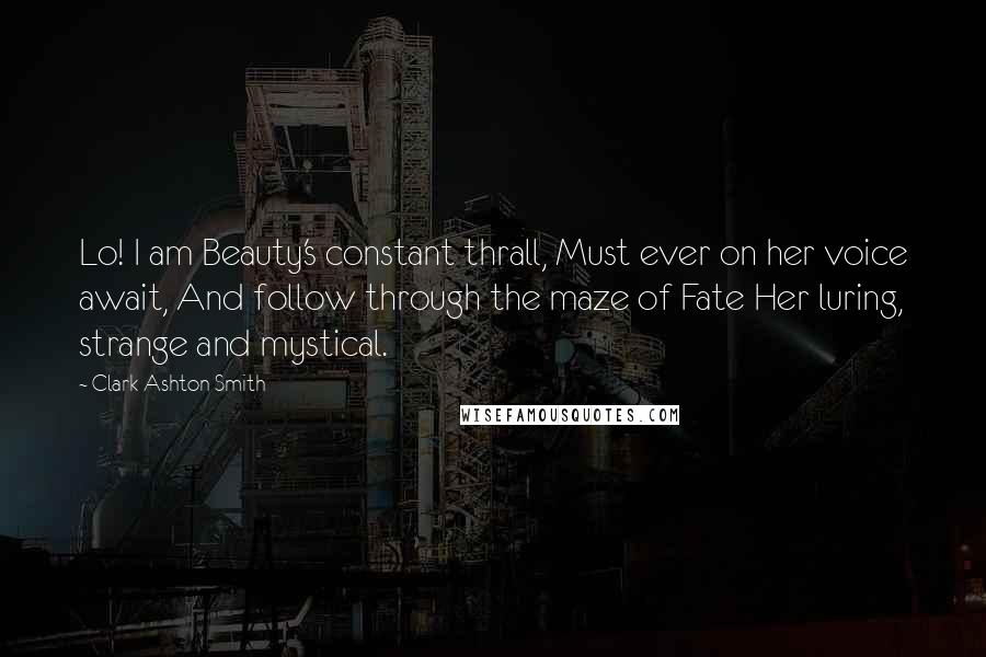 Clark Ashton Smith Quotes: Lo! I am Beauty's constant thrall, Must ever on her voice await, And follow through the maze of Fate Her luring, strange and mystical.