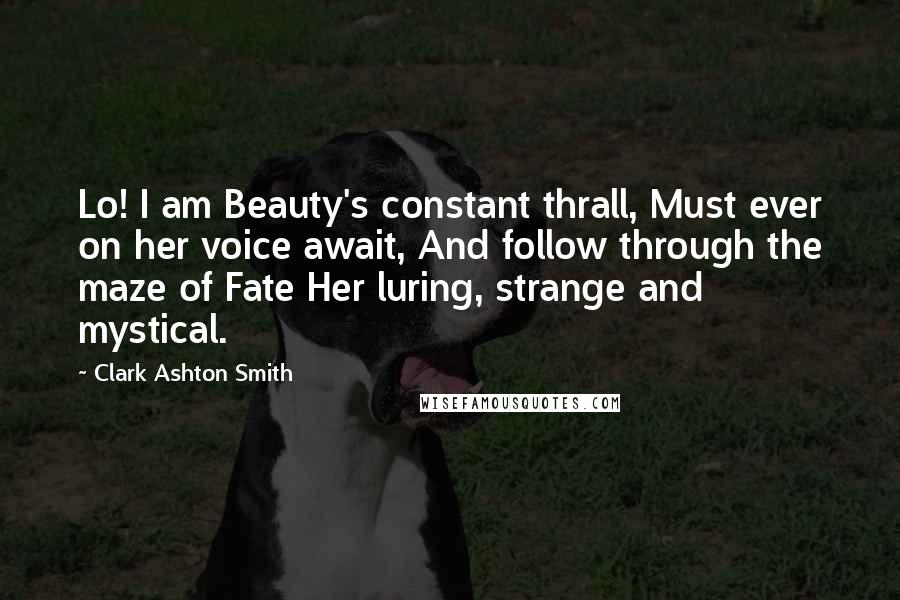 Clark Ashton Smith Quotes: Lo! I am Beauty's constant thrall, Must ever on her voice await, And follow through the maze of Fate Her luring, strange and mystical.