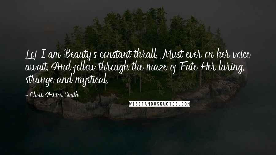 Clark Ashton Smith Quotes: Lo! I am Beauty's constant thrall, Must ever on her voice await, And follow through the maze of Fate Her luring, strange and mystical.