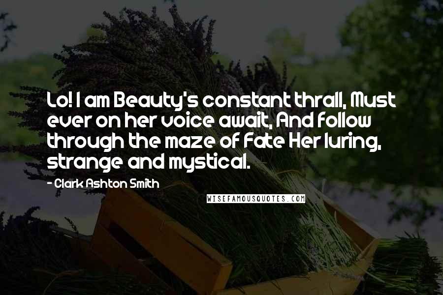 Clark Ashton Smith Quotes: Lo! I am Beauty's constant thrall, Must ever on her voice await, And follow through the maze of Fate Her luring, strange and mystical.