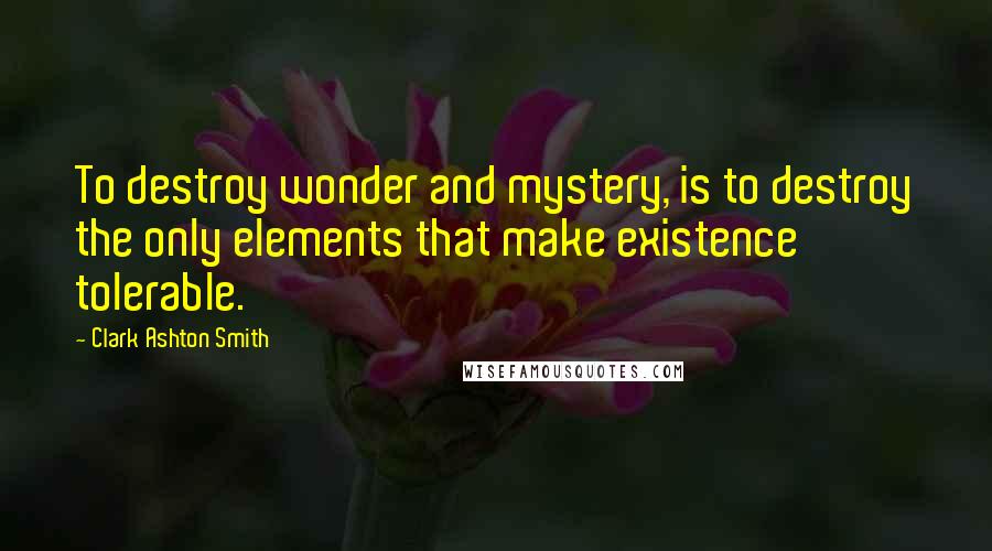 Clark Ashton Smith Quotes: To destroy wonder and mystery, is to destroy the only elements that make existence tolerable.