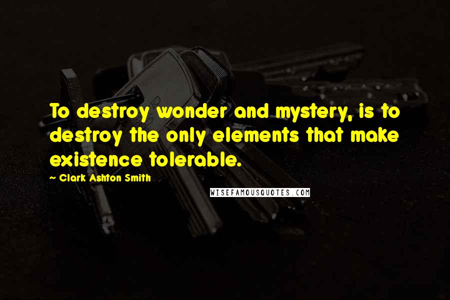 Clark Ashton Smith Quotes: To destroy wonder and mystery, is to destroy the only elements that make existence tolerable.