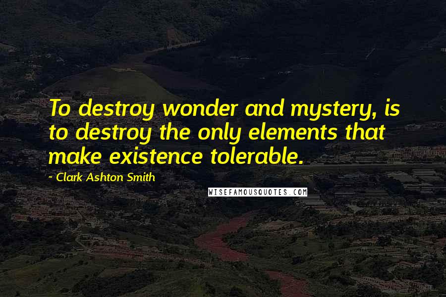 Clark Ashton Smith Quotes: To destroy wonder and mystery, is to destroy the only elements that make existence tolerable.