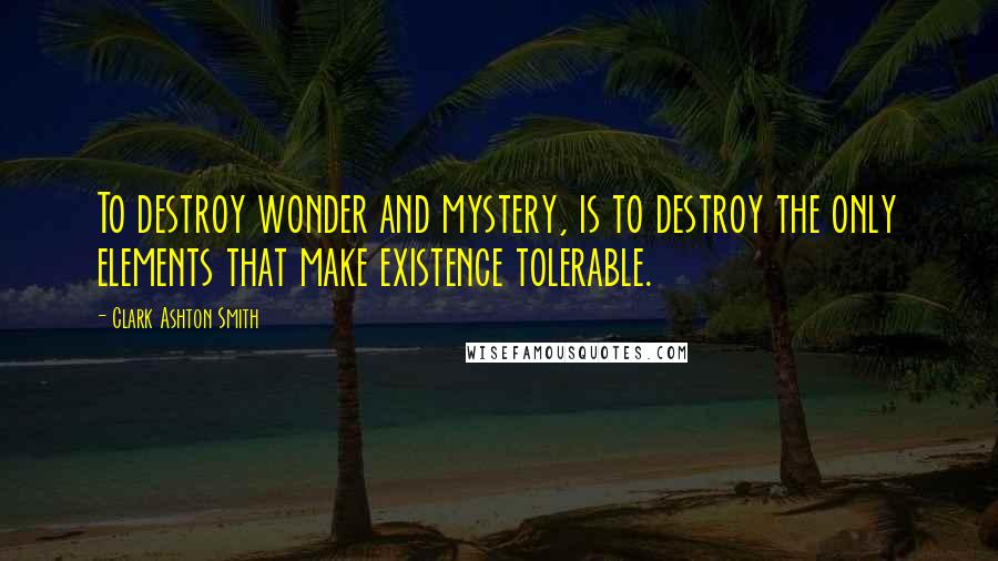 Clark Ashton Smith Quotes: To destroy wonder and mystery, is to destroy the only elements that make existence tolerable.