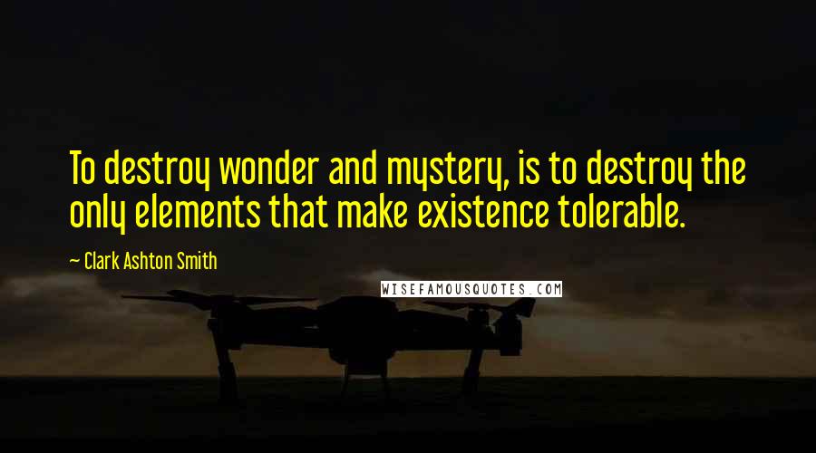 Clark Ashton Smith Quotes: To destroy wonder and mystery, is to destroy the only elements that make existence tolerable.