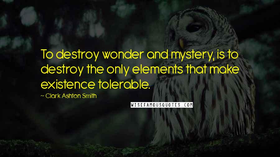 Clark Ashton Smith Quotes: To destroy wonder and mystery, is to destroy the only elements that make existence tolerable.