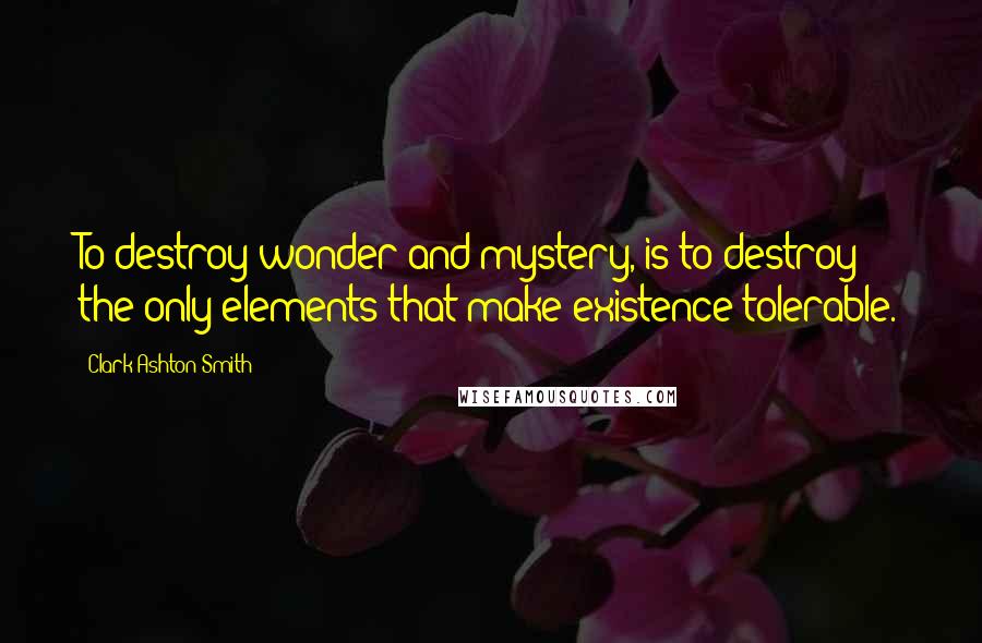 Clark Ashton Smith Quotes: To destroy wonder and mystery, is to destroy the only elements that make existence tolerable.