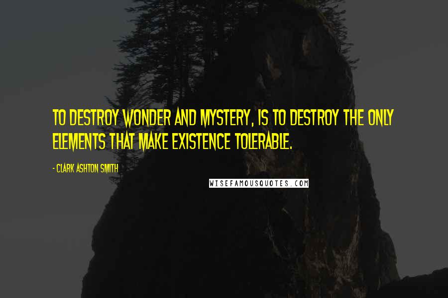 Clark Ashton Smith Quotes: To destroy wonder and mystery, is to destroy the only elements that make existence tolerable.