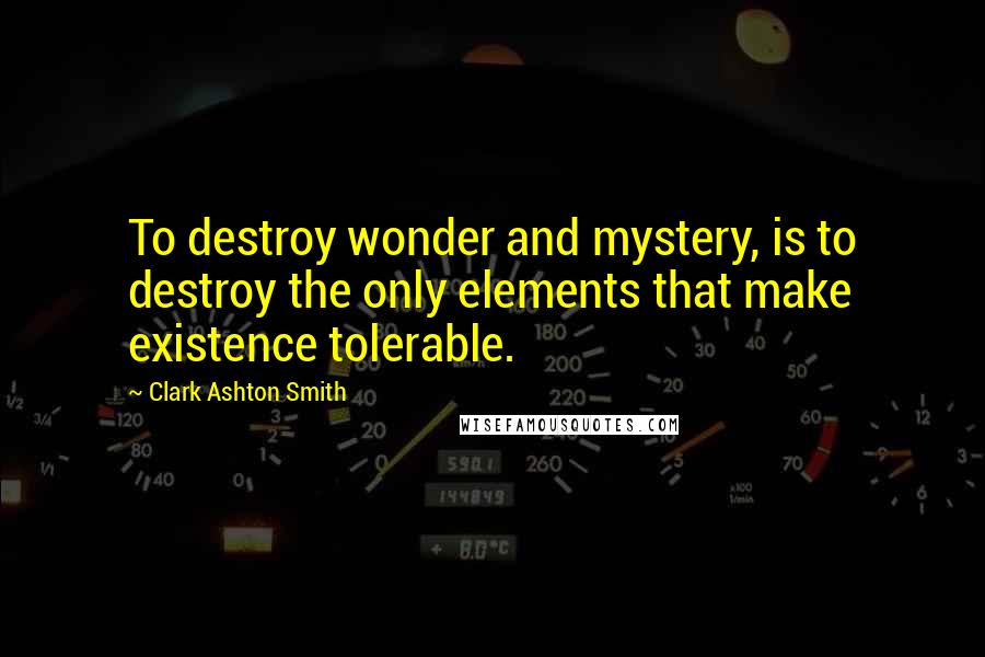 Clark Ashton Smith Quotes: To destroy wonder and mystery, is to destroy the only elements that make existence tolerable.