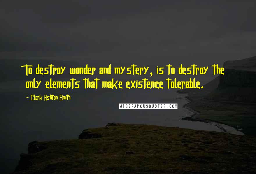 Clark Ashton Smith Quotes: To destroy wonder and mystery, is to destroy the only elements that make existence tolerable.