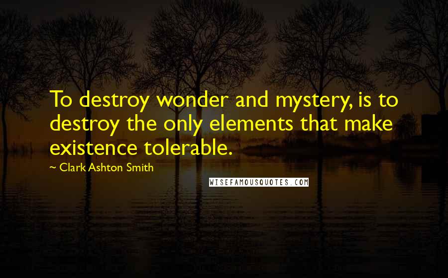 Clark Ashton Smith Quotes: To destroy wonder and mystery, is to destroy the only elements that make existence tolerable.