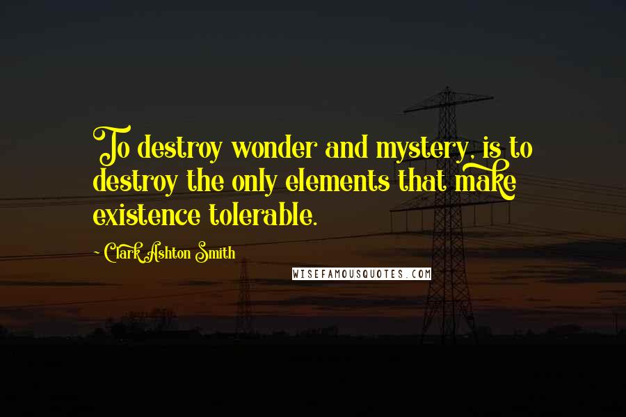 Clark Ashton Smith Quotes: To destroy wonder and mystery, is to destroy the only elements that make existence tolerable.