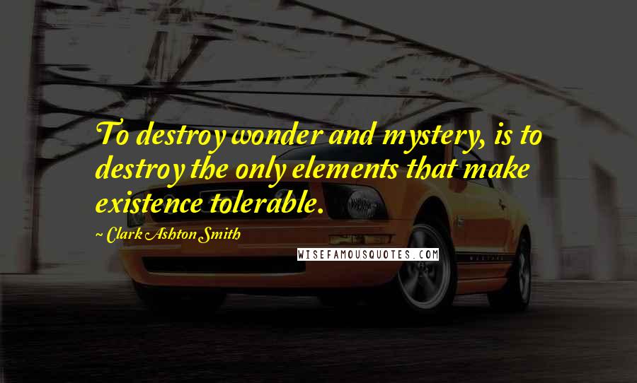 Clark Ashton Smith Quotes: To destroy wonder and mystery, is to destroy the only elements that make existence tolerable.