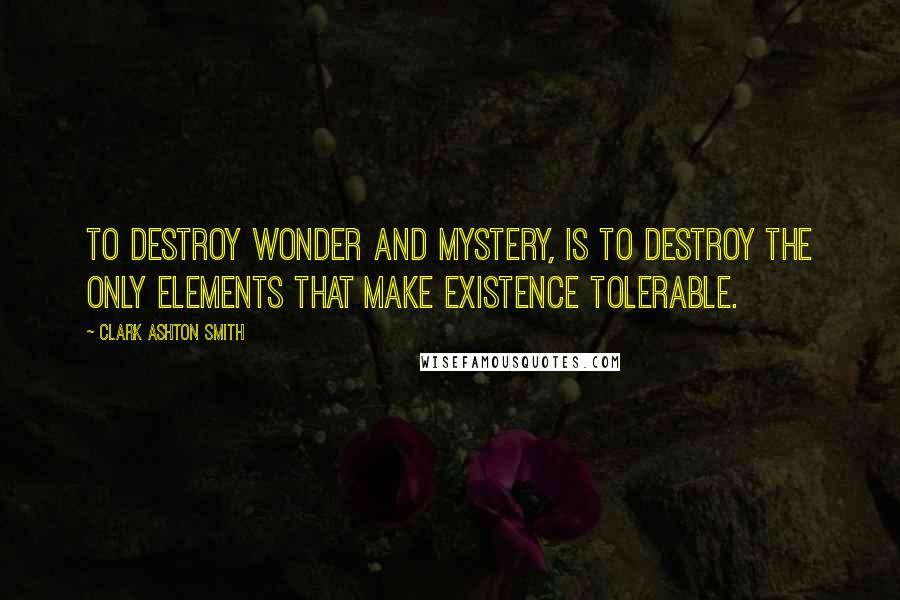 Clark Ashton Smith Quotes: To destroy wonder and mystery, is to destroy the only elements that make existence tolerable.