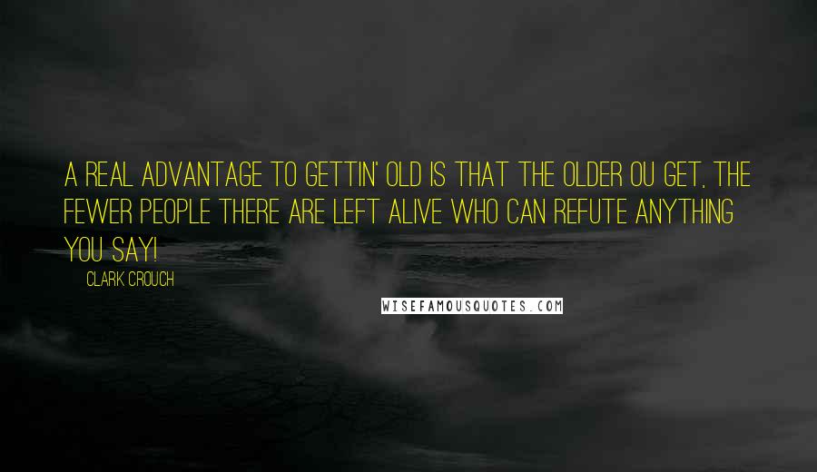 Clark Crouch Quotes: A real advantage to gettin' old is that the older ou get, the fewer people there are left alive who can refute anything you say!