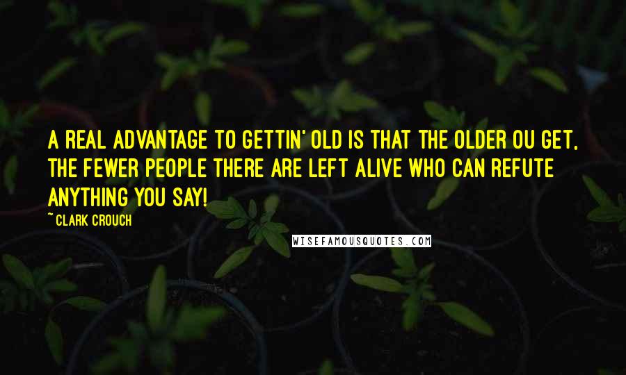 Clark Crouch Quotes: A real advantage to gettin' old is that the older ou get, the fewer people there are left alive who can refute anything you say!