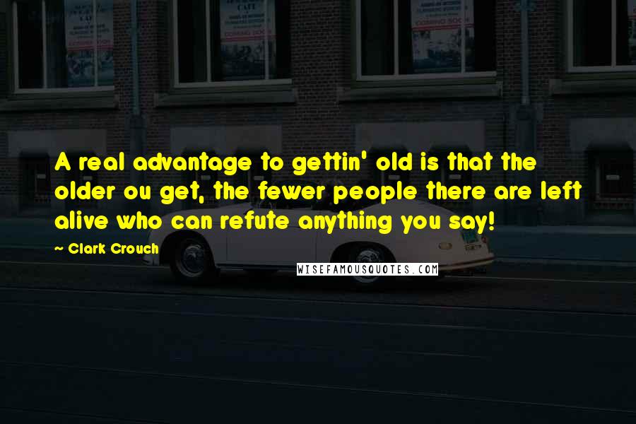 Clark Crouch Quotes: A real advantage to gettin' old is that the older ou get, the fewer people there are left alive who can refute anything you say!