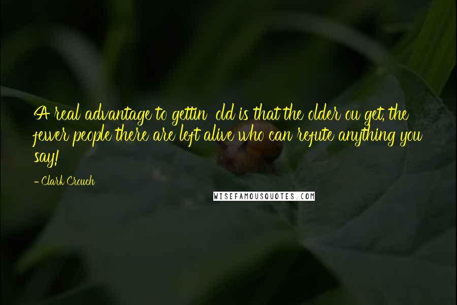 Clark Crouch Quotes: A real advantage to gettin' old is that the older ou get, the fewer people there are left alive who can refute anything you say!