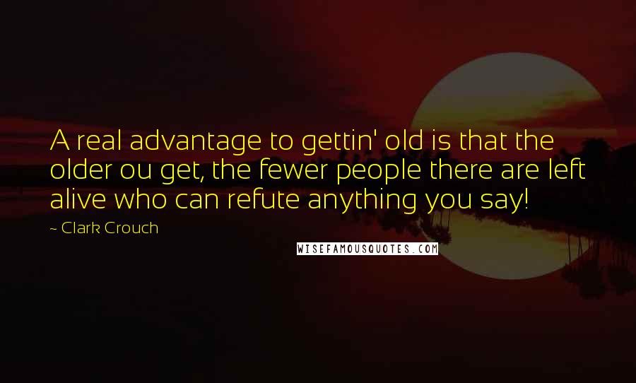 Clark Crouch Quotes: A real advantage to gettin' old is that the older ou get, the fewer people there are left alive who can refute anything you say!