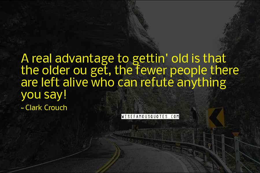 Clark Crouch Quotes: A real advantage to gettin' old is that the older ou get, the fewer people there are left alive who can refute anything you say!