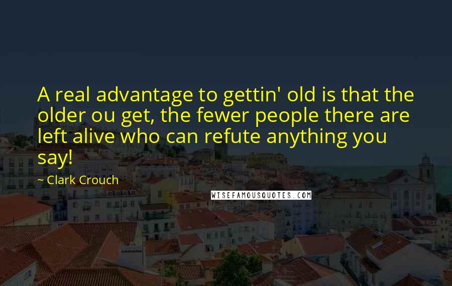 Clark Crouch Quotes: A real advantage to gettin' old is that the older ou get, the fewer people there are left alive who can refute anything you say!