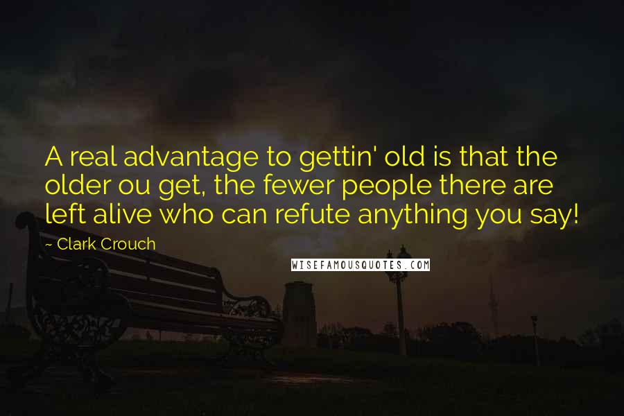 Clark Crouch Quotes: A real advantage to gettin' old is that the older ou get, the fewer people there are left alive who can refute anything you say!