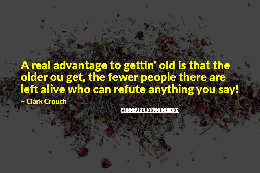 Clark Crouch Quotes: A real advantage to gettin' old is that the older ou get, the fewer people there are left alive who can refute anything you say!