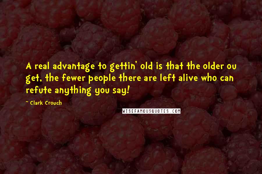 Clark Crouch Quotes: A real advantage to gettin' old is that the older ou get, the fewer people there are left alive who can refute anything you say!