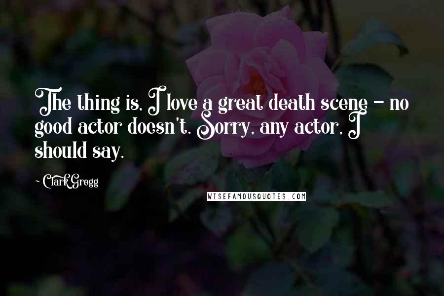 Clark Gregg Quotes: The thing is, I love a great death scene - no good actor doesn't. Sorry, any actor, I should say.