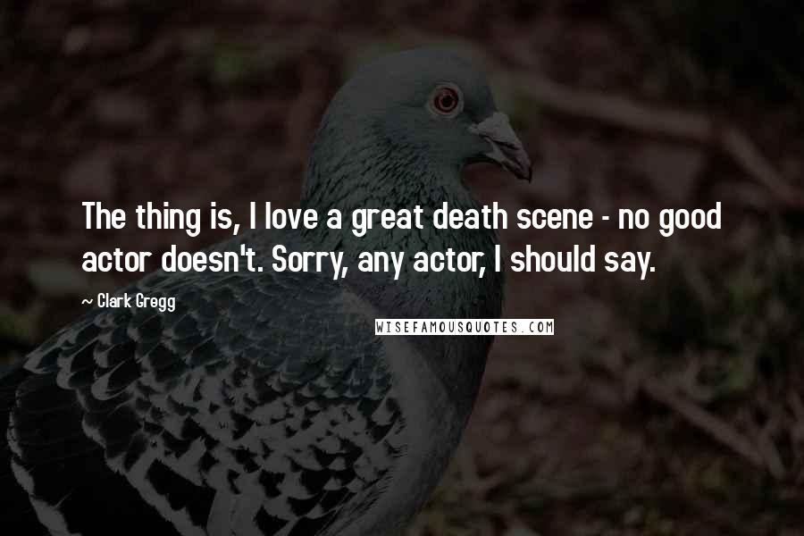 Clark Gregg Quotes: The thing is, I love a great death scene - no good actor doesn't. Sorry, any actor, I should say.