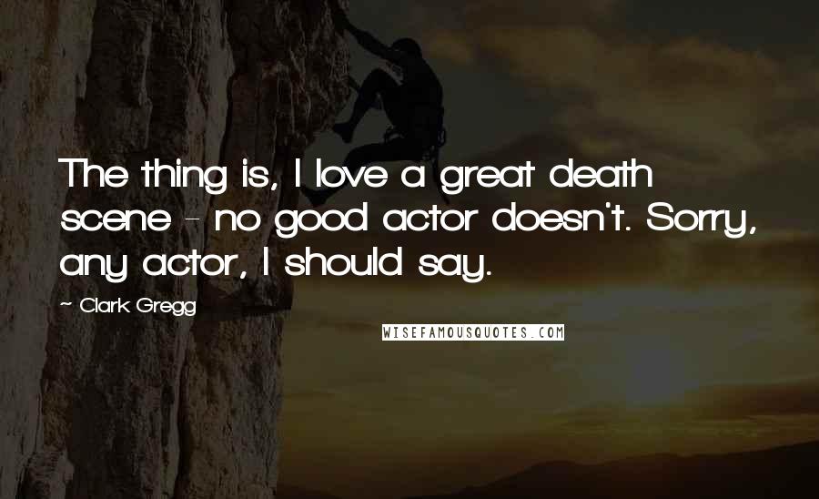 Clark Gregg Quotes: The thing is, I love a great death scene - no good actor doesn't. Sorry, any actor, I should say.