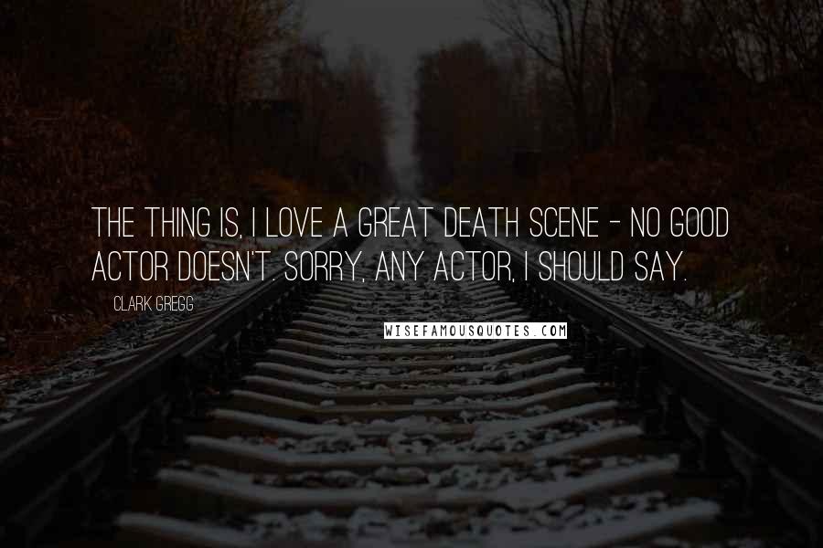 Clark Gregg Quotes: The thing is, I love a great death scene - no good actor doesn't. Sorry, any actor, I should say.