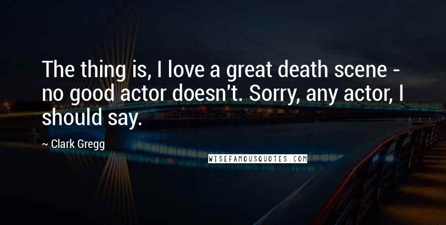 Clark Gregg Quotes: The thing is, I love a great death scene - no good actor doesn't. Sorry, any actor, I should say.