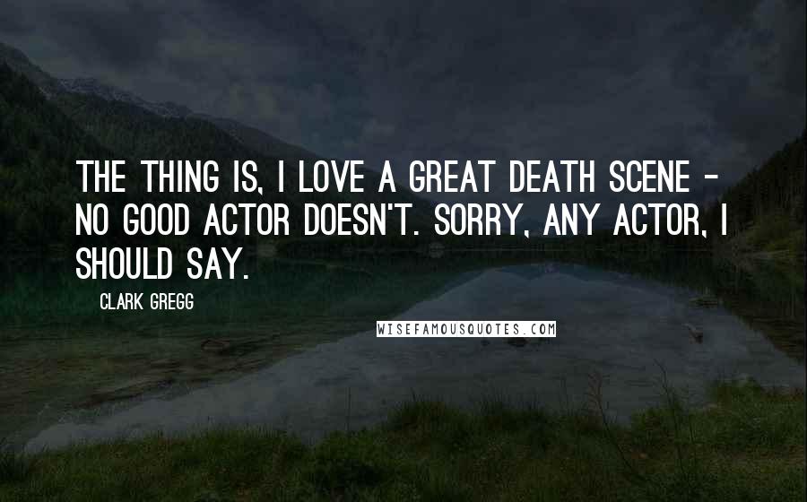 Clark Gregg Quotes: The thing is, I love a great death scene - no good actor doesn't. Sorry, any actor, I should say.