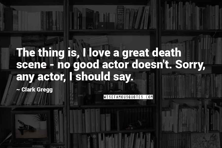 Clark Gregg Quotes: The thing is, I love a great death scene - no good actor doesn't. Sorry, any actor, I should say.