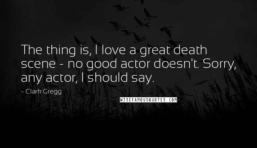 Clark Gregg Quotes: The thing is, I love a great death scene - no good actor doesn't. Sorry, any actor, I should say.