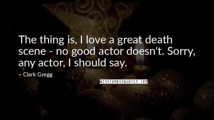 Clark Gregg Quotes: The thing is, I love a great death scene - no good actor doesn't. Sorry, any actor, I should say.