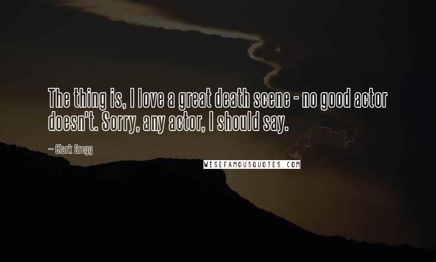 Clark Gregg Quotes: The thing is, I love a great death scene - no good actor doesn't. Sorry, any actor, I should say.