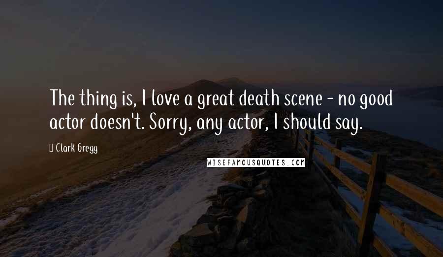 Clark Gregg Quotes: The thing is, I love a great death scene - no good actor doesn't. Sorry, any actor, I should say.