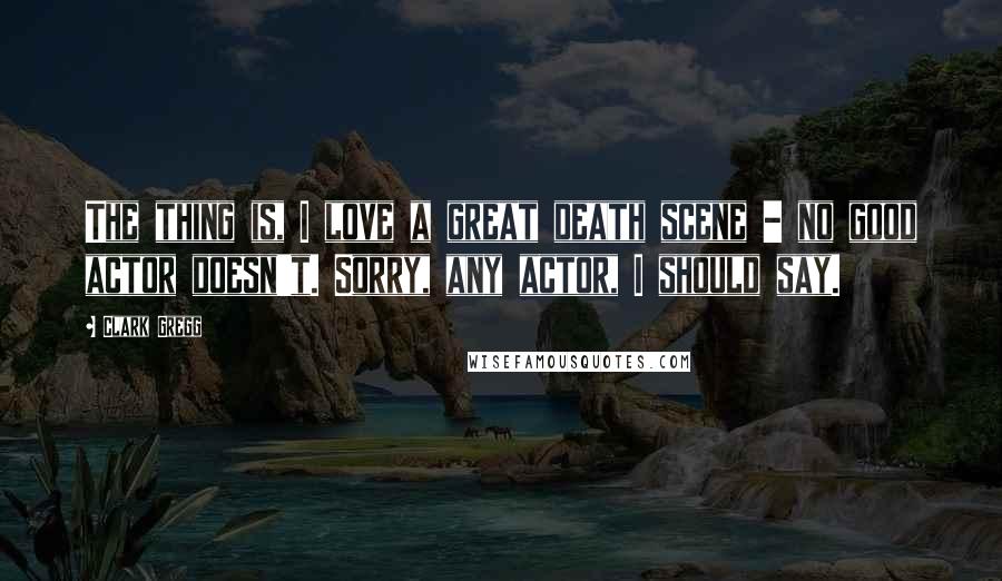 Clark Gregg Quotes: The thing is, I love a great death scene - no good actor doesn't. Sorry, any actor, I should say.