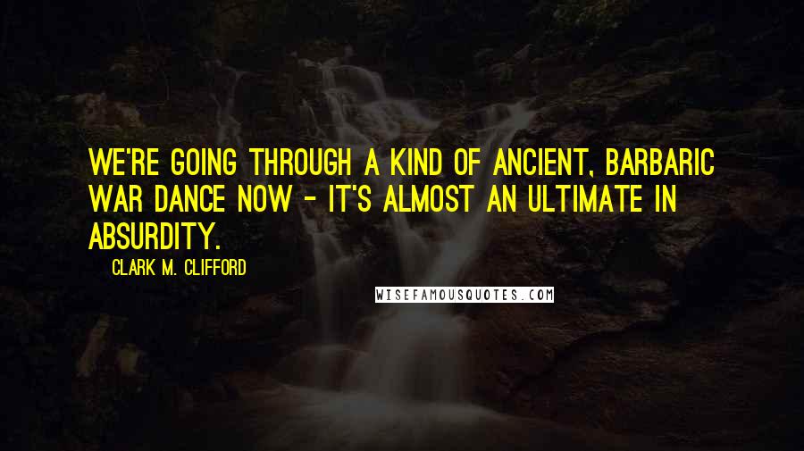 Clark M. Clifford Quotes: We're going through a kind of ancient, barbaric war dance now - it's almost an ultimate in absurdity.
