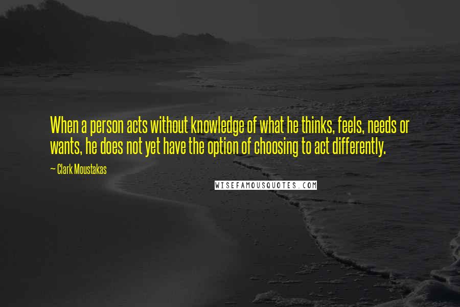 Clark Moustakas Quotes: When a person acts without knowledge of what he thinks, feels, needs or wants, he does not yet have the option of choosing to act differently.