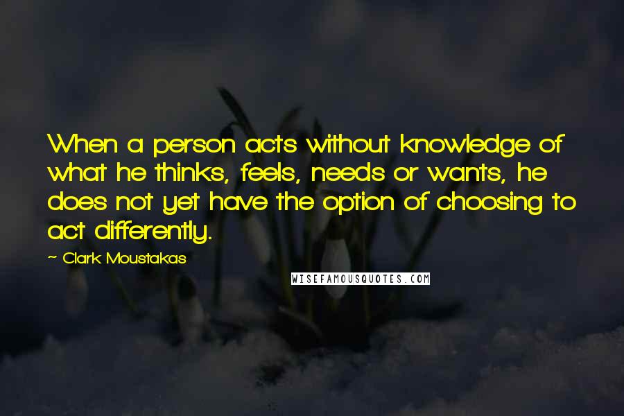 Clark Moustakas Quotes: When a person acts without knowledge of what he thinks, feels, needs or wants, he does not yet have the option of choosing to act differently.