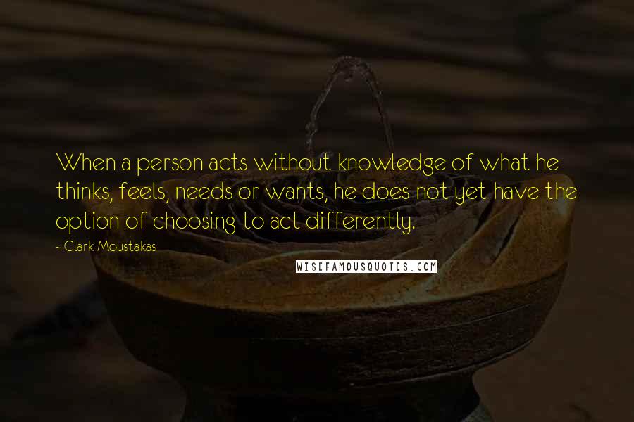 Clark Moustakas Quotes: When a person acts without knowledge of what he thinks, feels, needs or wants, he does not yet have the option of choosing to act differently.