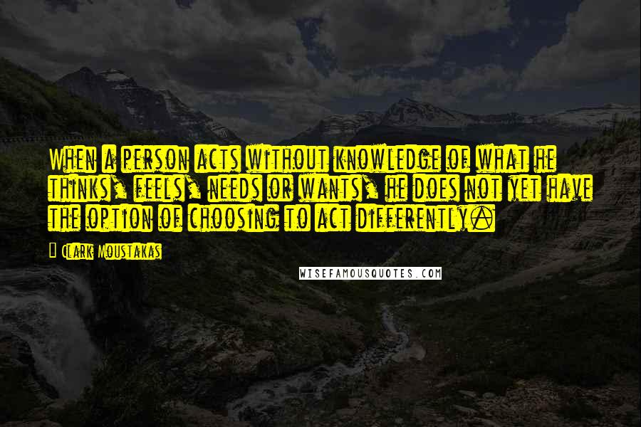 Clark Moustakas Quotes: When a person acts without knowledge of what he thinks, feels, needs or wants, he does not yet have the option of choosing to act differently.