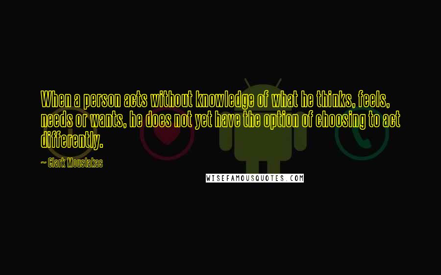 Clark Moustakas Quotes: When a person acts without knowledge of what he thinks, feels, needs or wants, he does not yet have the option of choosing to act differently.